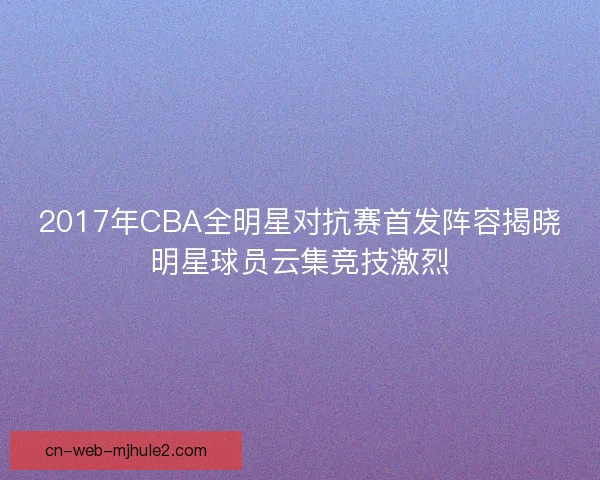 2017年CBA全明星对抗赛首发阵容揭晓明星球员云集竞技激烈